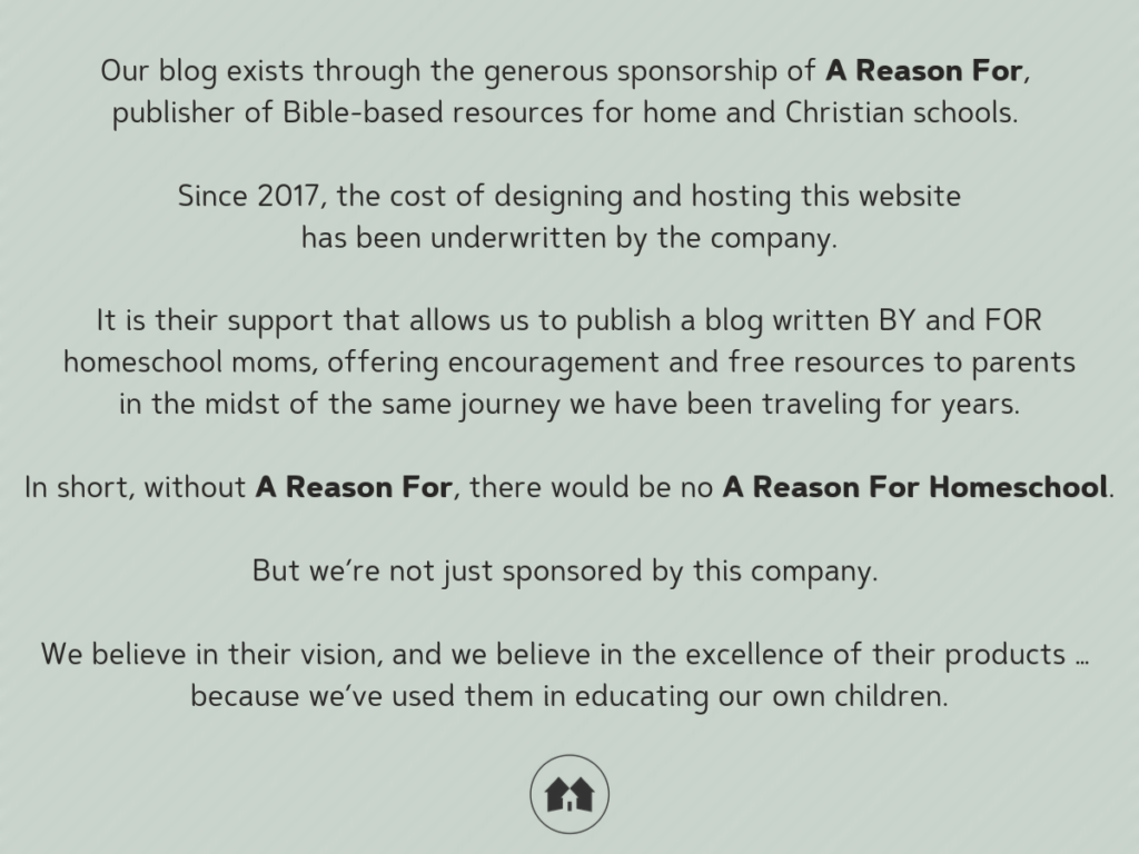 Our blog exists through the generous sponsorship of A Reason For, publisher of Bible-based resources for home and Christian schools.  Since 2017, the cost of designing and hosting this website has been underwritten by the company. It is their support that allows us to publish a blog written BY and FOR homeschool moms, offering encouragement and free resources to people in the midst of the same journey we have been traveling for years.  In short, without A Reason For, there would be no A Reason For Homeschool.  But we’re not just sponsored by this company. We believe in their vision, and we believe in the excellence of their products … because we’ve used them in educating our own children.