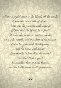 Make a joyful noise to the Lord, all the earth! Serve the Lord with gladness! Come into his presence with singing! Know that the Lord, he is God! It is he who made us, and we are his; we are his people, and the sheep of his pasture. Enter his gates with thanksgiving, and his courts with praise! Give thanks to him; bless his name! For the Lord is good; his steadfast love endures forever, and his faithfulness to all generations.